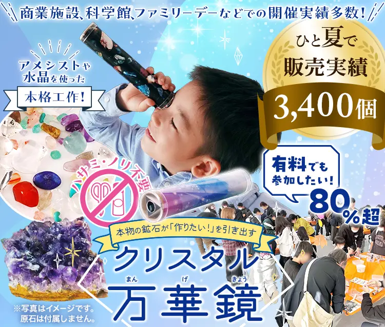 商業施設、科学館、ファミリーデーなどでの開催実績多数！本物の鉱石が「作りたい！」を引き出す。アメシストや水晶を使った本格工作！『クリスタル万華鏡』ひと夏で3,400個販売実績「有料でも参加したい！」80％超！ハサミ・ノリ不要